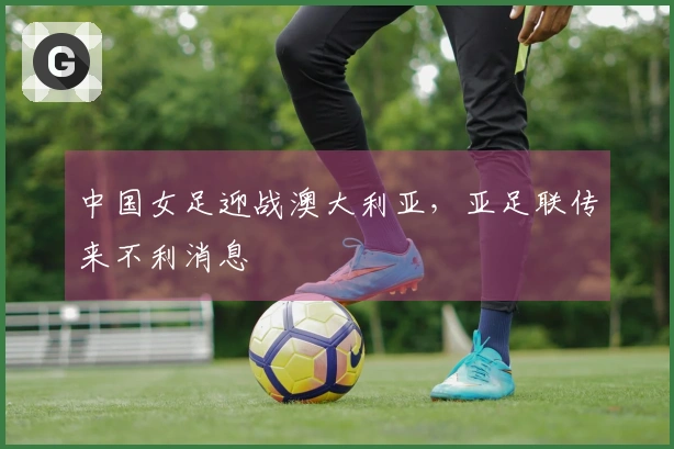 中国女足迎战澳大利亚，亚足联传来不利消息