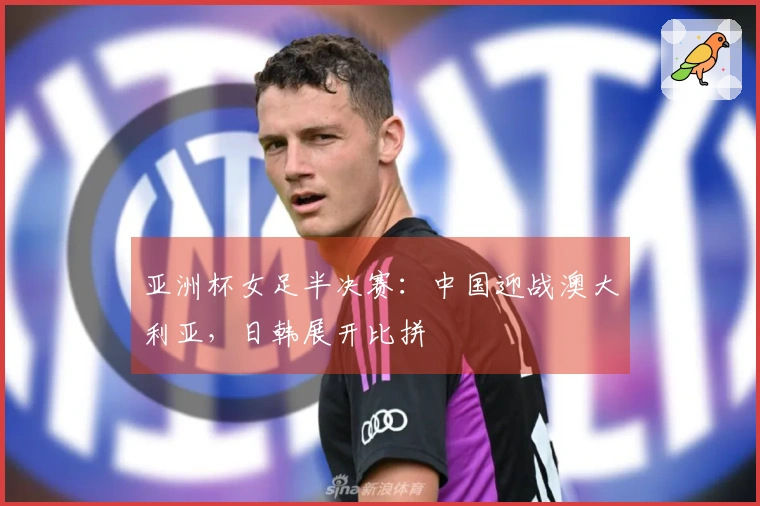 亚洲杯女足半决赛：中国迎战澳大利亚，日韩展开比拼