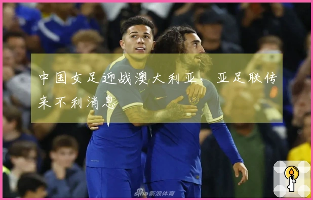 中国女足迎战澳大利亚，亚足联传来不利消息