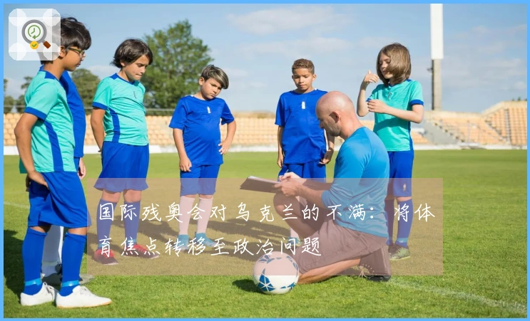 国际残奥会对乌克兰的不满：将体育焦点转移至政治问题