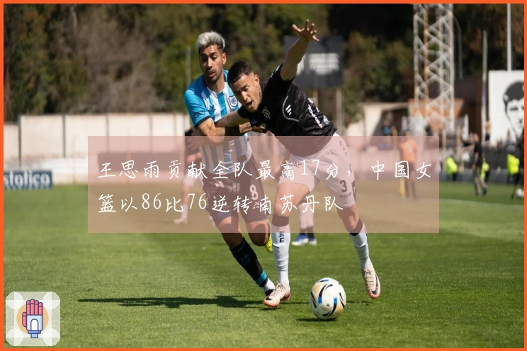 王思雨贡献全队最高17分，中国女篮以86比76逆转南苏丹队
