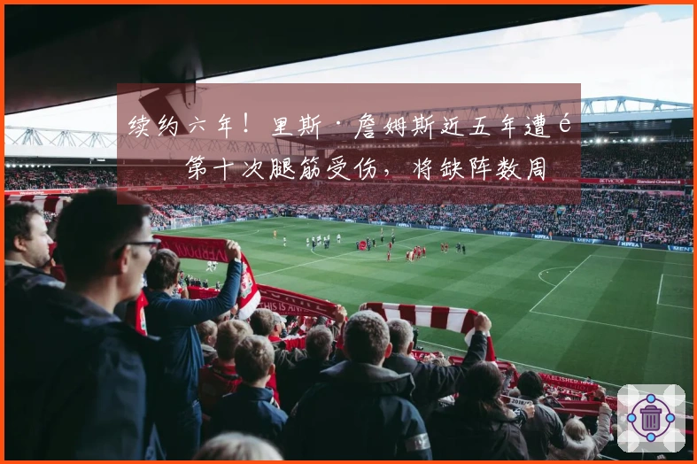 续约六年！里斯·詹姆斯近五年遭遇第十次腿筋受伤，将缺阵数周