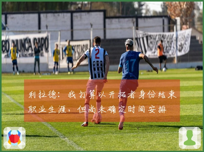 利拉德：我打算以开拓者身份结束职业生涯，但尚未确定时间安排