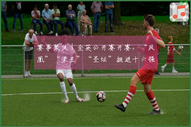 赛事聚焦｜全英公开赛开赛，“凤凰”“梁王”“圣坛”挺进十六强