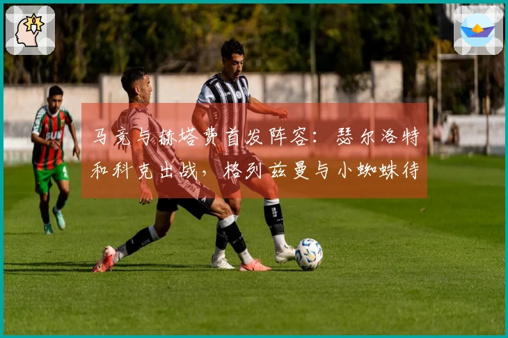 马竞与赫塔费首发阵容：瑟尔洛特和科克出战，格列兹曼与小蜘蛛待命