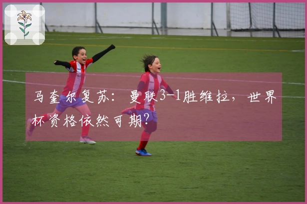 马奎尔复苏：曼联3-1胜维拉，世界杯资格依然可期？