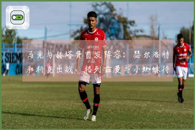 马竞与赫塔费首发阵容：瑟尔洛特和科克出战，格列兹曼与小蜘蛛待命