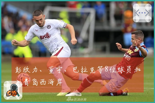 彭欣力、董宇、巴拉克等8位球员加入青岛西海岸