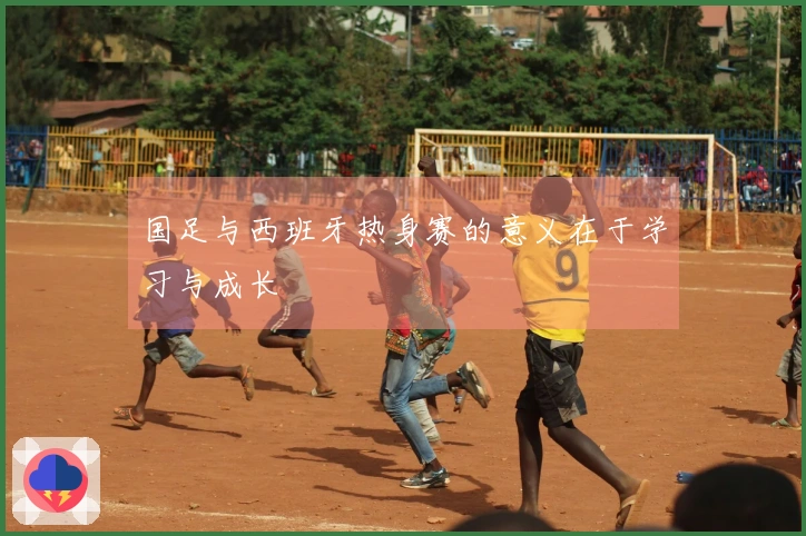 国足与西班牙热身赛的意义在于学习与成长