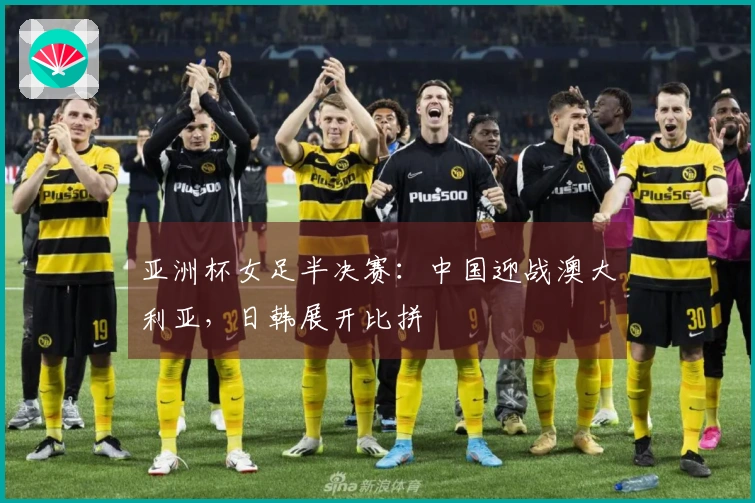 亚洲杯女足半决赛：中国迎战澳大利亚，日韩展开比拼
