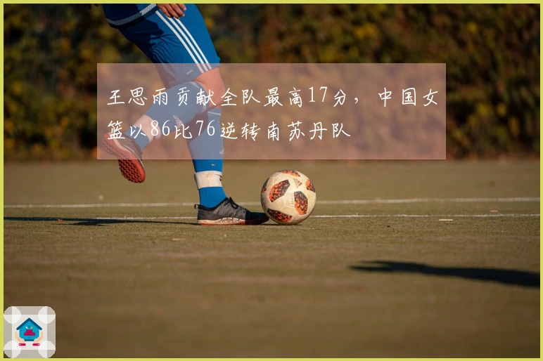王思雨贡献全队最高17分，中国女篮以86比76逆转南苏丹队